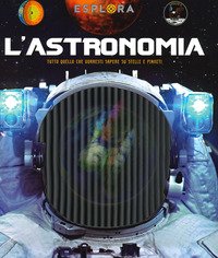 L'astronomia. Tutto quello che vorresti sapere su stelle e pianeti. Esplora