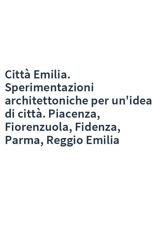 Città Emilia. Sperimentazioni architettoniche per un'idea di città. Piacenza, Fiorenzuola, Fidenza, Parma, Reggio Emilia