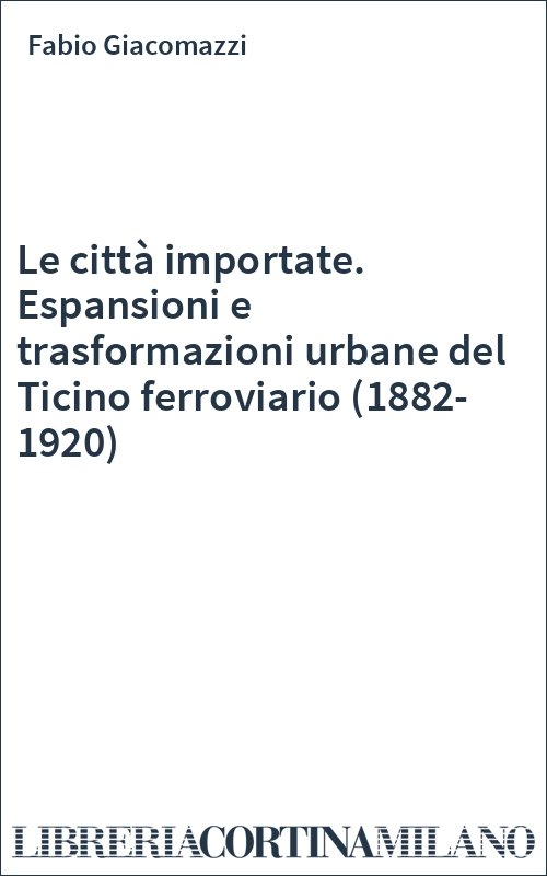 Le città importate. Espansioni e trasformazioni urbane del Ticino ferroviario (1882-1920)