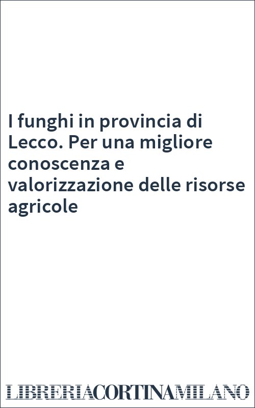 I funghi in provincia di Lecco. Per una migliore conoscenza e valorizzazione delle risorse agricole