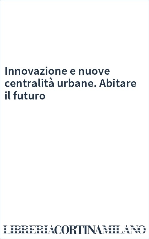 Innovazione e nuove centralità urbane. Abitare il futuro