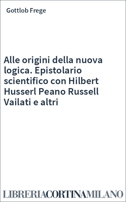 Alle origini della nuova logica. Epistolario scientifico con Hilbert Husserl Peano Russell Vailati e altri