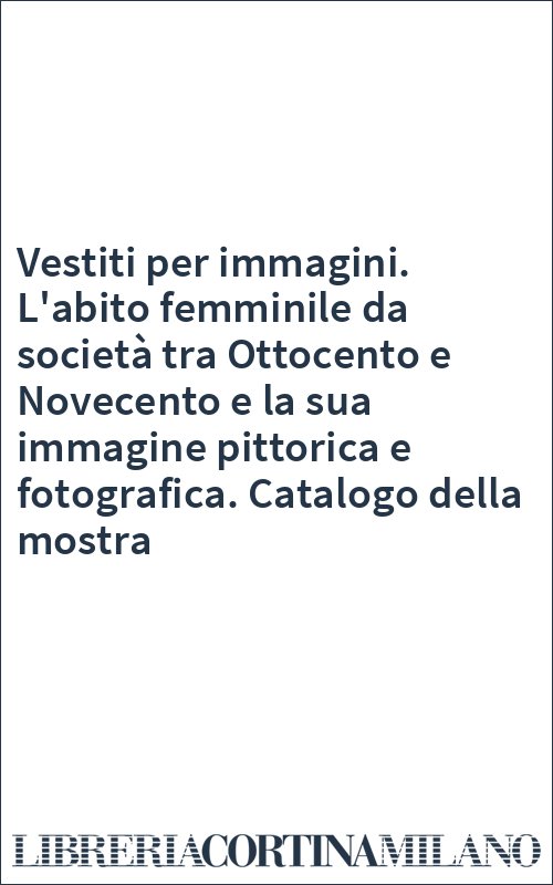 Vestiti per immagini. L'abito femminile da società tra Ottocento e Novecento e la sua immagine pittorica e fotografica. Catalogo della mostra