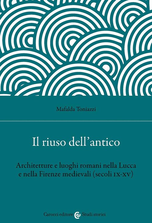 Il riuso dell'antico. Architetture e luoghi romani nella Lucca e nella Firenze medievali (secoli IX-XV)