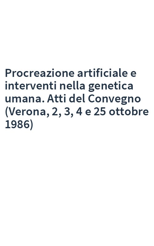Procreazione artificiale e interventi nella genetica umana. Atti del Convegno (Verona, 2, 3, 4 e 25 ottobre 1986)