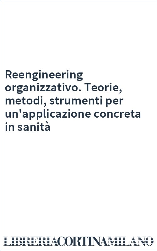 Reengineering organizzativo. Teorie, metodi, strumenti per un'applicazione concreta in sanità
