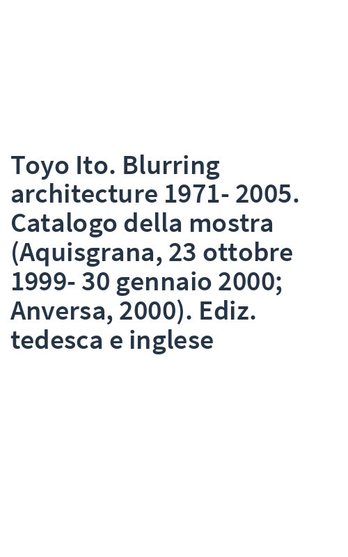 Toyo Ito. Blurring architecture 1971-2005. Catalogo della mostra (Aquisgrana, 23 ottobre 1999-30 gennaio 2000; Anversa, 2000). Ediz. tedesca e inglese