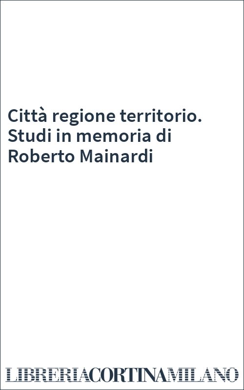 Città regione territorio. Studi in memoria di Roberto Mainardi