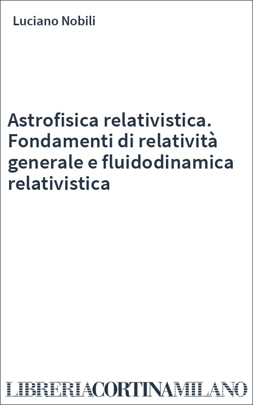 Astrofisica relativistica. Fondamenti di relatività generale e fluidodinamica relativistica