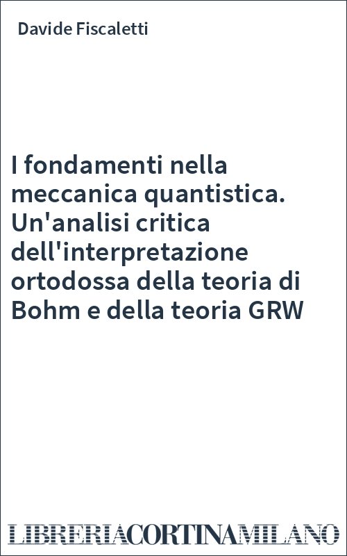 I fondamenti nella meccanica quantistica. Un'analisi critica dell'interpretazione ortodossa della teoria di Bohm e della teoria GRW