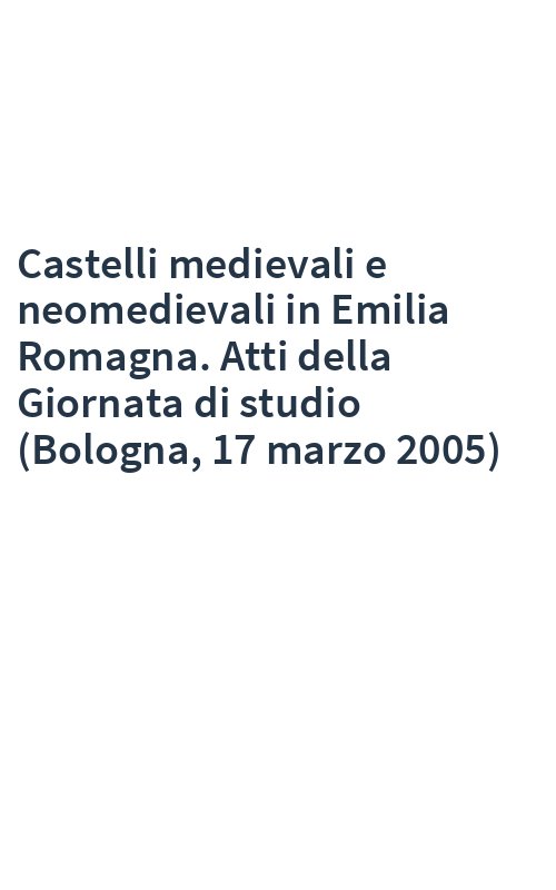 Castelli medievali e neomedievali in Emilia Romagna. Atti della Giornata di studio (Bologna, 17 marzo 2005)