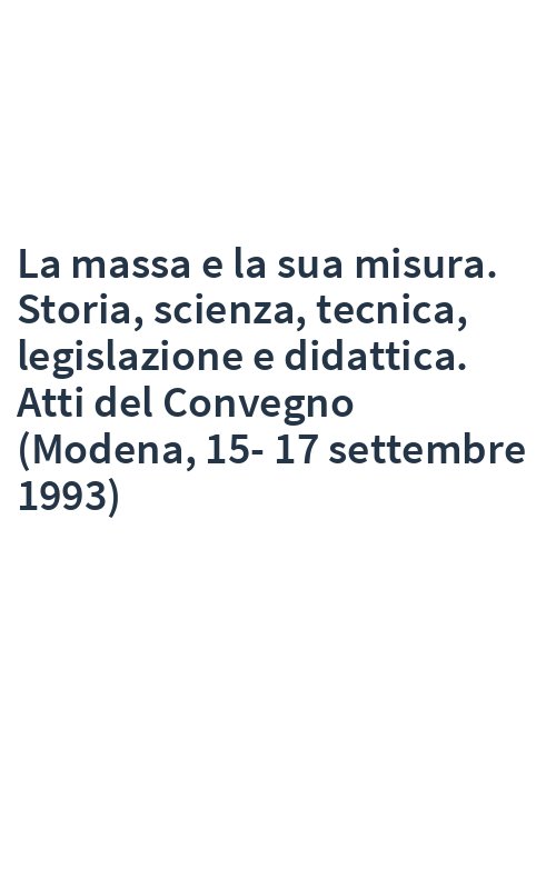 La massa e la sua misura. Storia, scienza, tecnica, legislazione e didattica. Atti del Convegno (Modena, 15-17 settembre 1993)