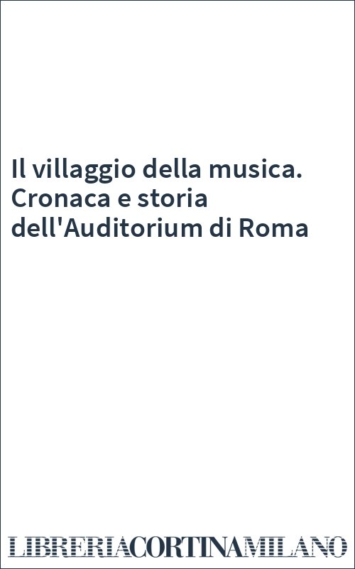 Il villaggio della musica. Cronaca e storia dell'Auditorium di Roma