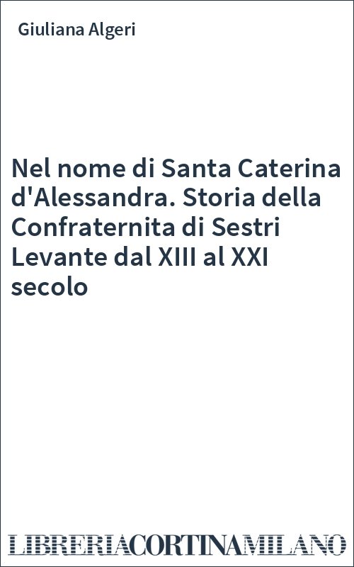 Nel nome di Santa Caterina d'Alessandra. Storia della Confraternita di Sestri Levante dal XIII al XXI secolo