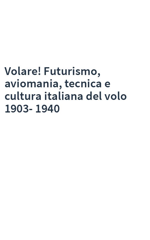Volare! Futurismo, aviomania, tecnica e cultura italiana del volo 1903-1940