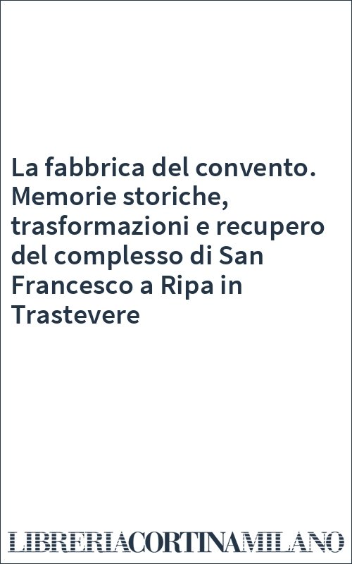 La fabbrica del convento. Memorie storiche, trasformazioni e recupero del complesso di San Francesco a Ripa in Trastevere