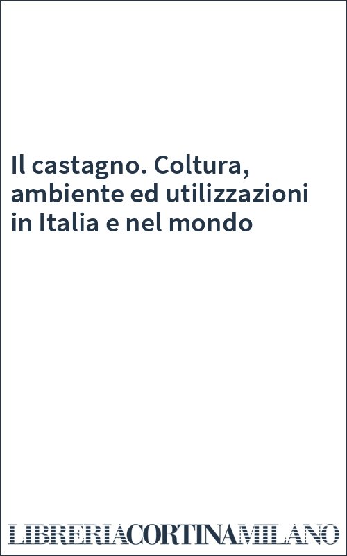 Il castagno. Coltura, ambiente ed utilizzazioni in Italia e nel mondo