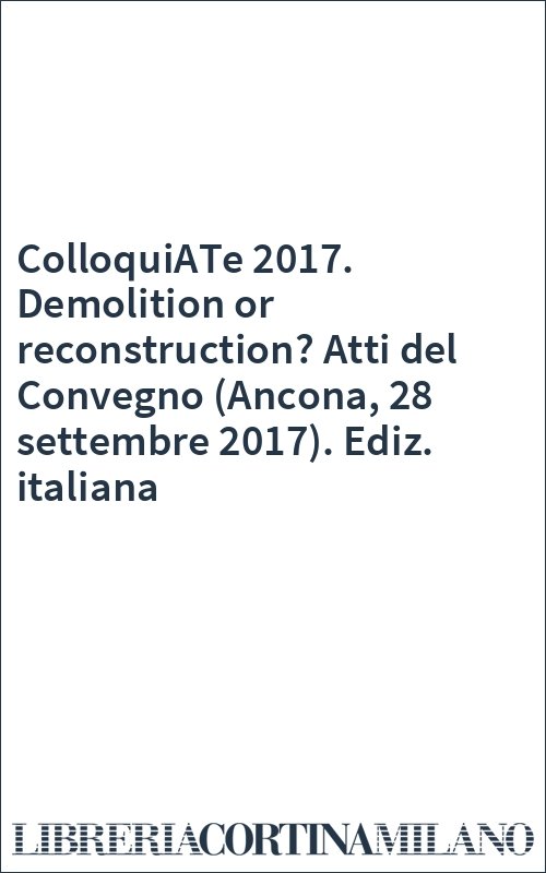ColloquiATe 2017. Demolition or reconstruction? Atti del Convegno (Ancona, 28 settembre 2017). Ediz. italiana