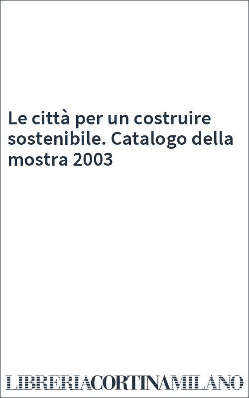 Le città per un costruire sostenibile. Catalogo della mostra 2003