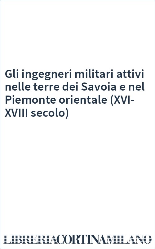 Gli ingegneri militari attivi nelle terre dei Savoia e nel Piemonte orientale (XVI-XVIII secolo)
