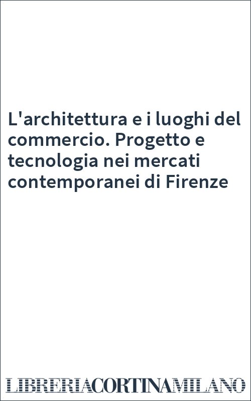 L'architettura e i luoghi del commercio. Progetto e tecnologia nei mercati contemporanei di Firenze