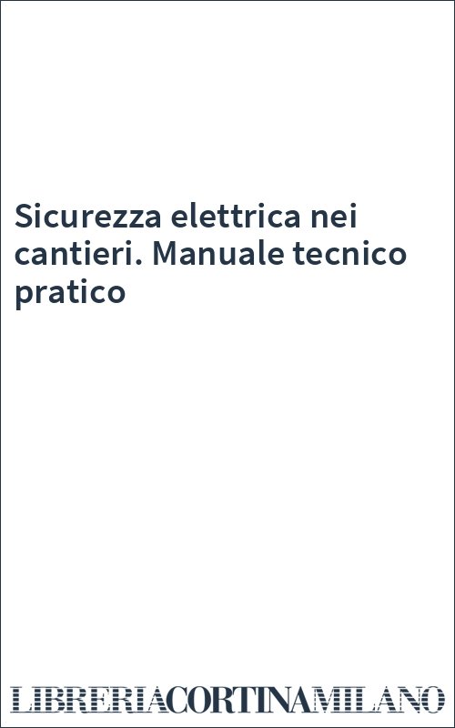 Sicurezza elettrica nei cantieri. Manuale tecnico pratico