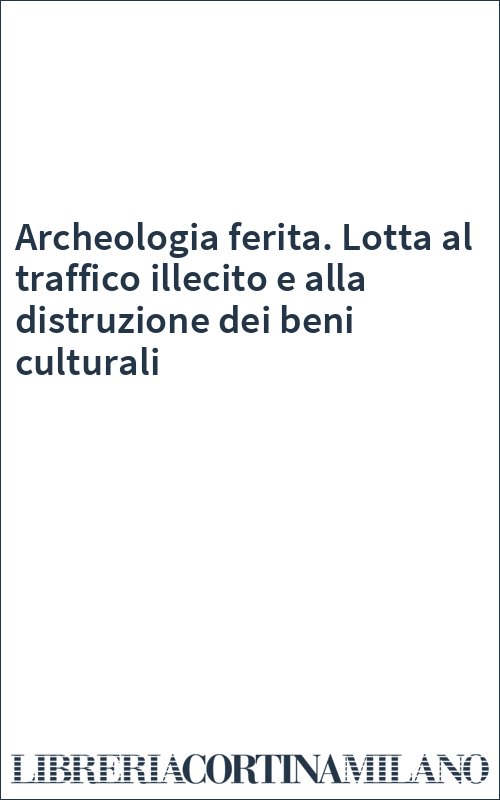 Archeologia ferita. Lotta al traffico illecito e alla distruzione dei beni culturali
