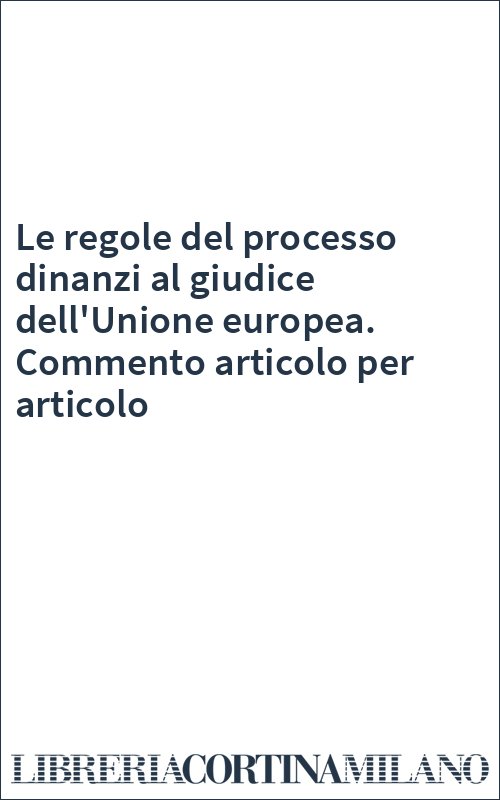 Le regole del processo dinanzi al giudice dell'Unione europea. Commento articolo per articolo