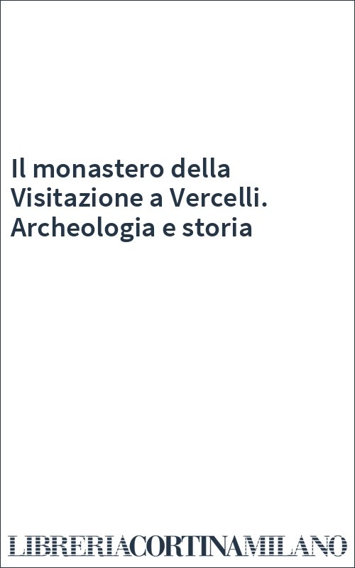 Il monastero della Visitazione a Vercelli. Archeologia e storia