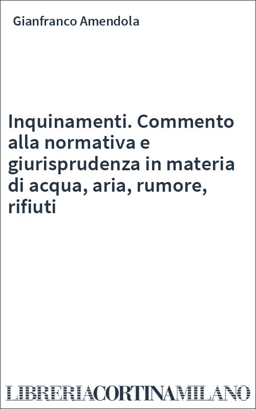 Inquinamenti. Commento alla normativa e giurisprudenza in materia di acqua, aria, rumore, rifiuti