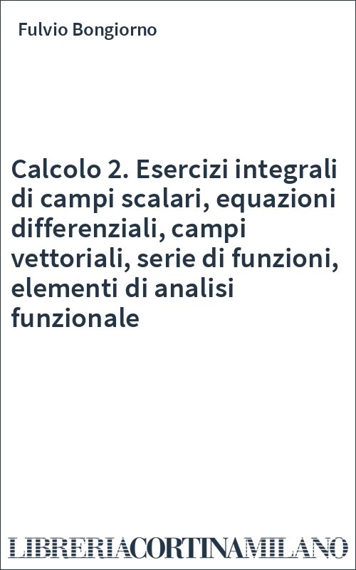 Calcolo 2. Esercizi integrali di campi scalari, equazioni differenziali, campi vettoriali, serie di funzioni, elementi di analisi funzionale