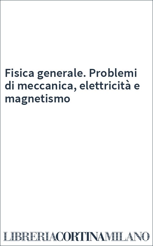 Fisica generale. Problemi di meccanica, elettricità e magnetismo