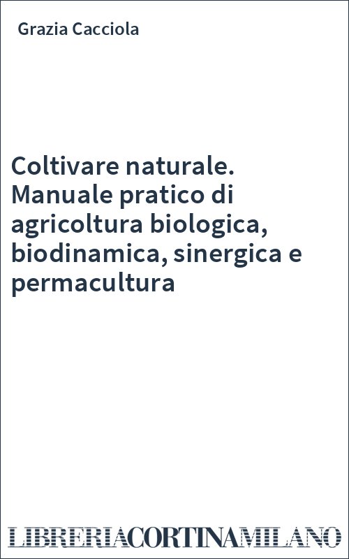 Coltivare naturale. Manuale pratico di agricoltura biologica, biodinamica, sinergica e permacultura
