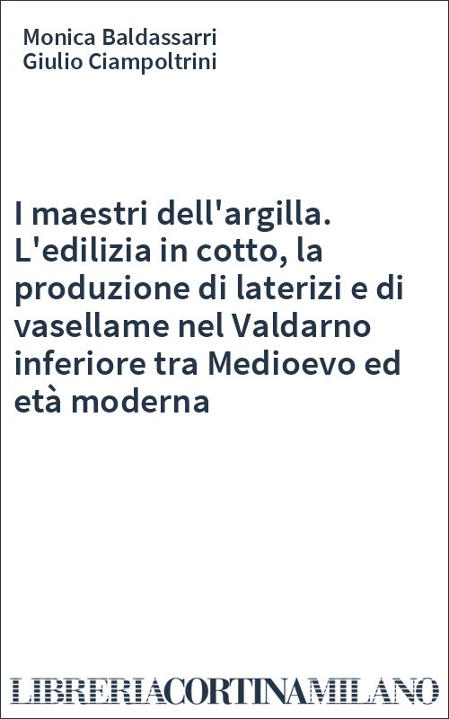 I maestri dell'argilla. L'edilizia in cotto, la produzione di laterizi e di vasellame nel Valdarno inferiore tra Medioevo ed età moderna
