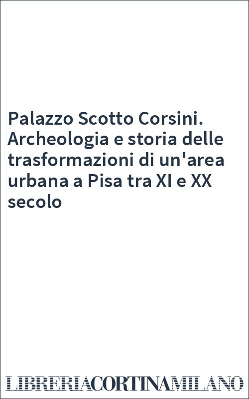 Palazzo Scotto Corsini. Archeologia e storia delle trasformazioni di un'area urbana a Pisa tra XI e XX secolo
