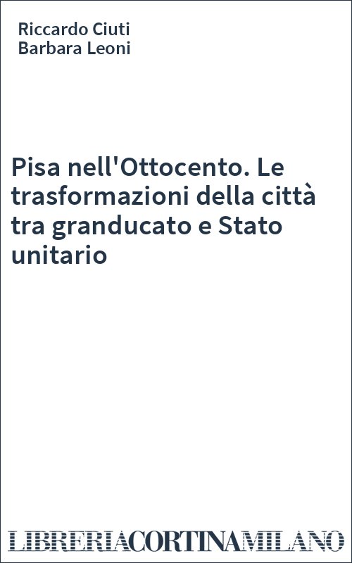Pisa nell'Ottocento. Le trasformazioni della città tra granducato e Stato unitario
