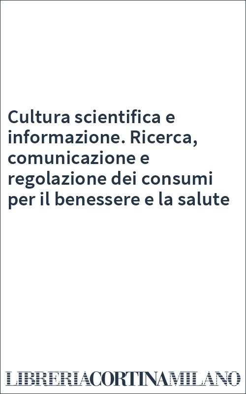 Cultura scientifica e informazione. Ricerca, comunicazione e regolazione dei consumi per il benessere e la salute