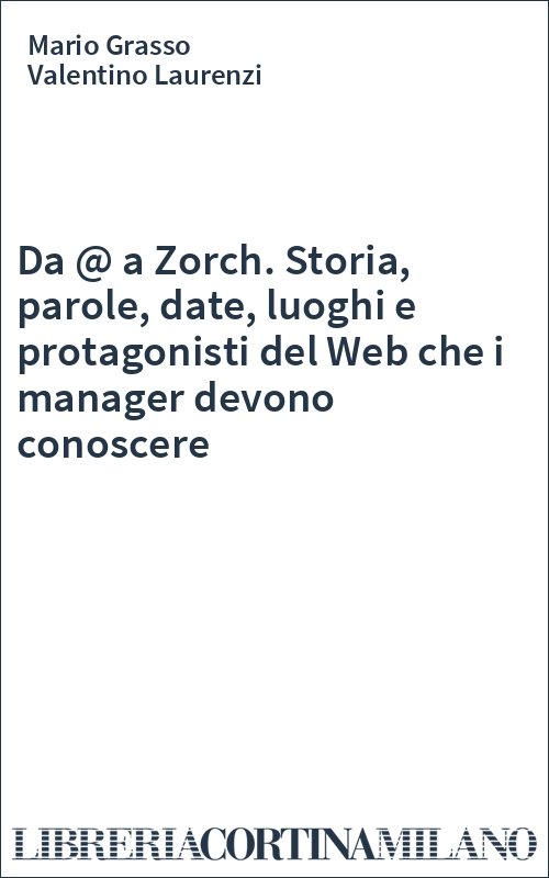 Da @ a Zorch. Storia, parole, date, luoghi e protagonisti del Web che i manager devono conoscere