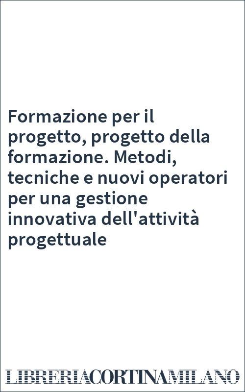 Formazione per il progetto, progetto della formazione. Metodi, tecniche e nuovi operatori per una gestione innovativa dell'attività progettuale
