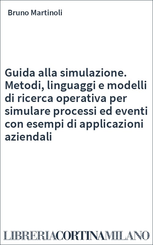 Guida alla simulazione. Metodi, linguaggi e modelli di ricerca operativa per simulare processi ed eventi con esempi di applicazioni aziendali