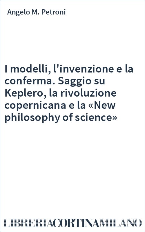 I modelli, l'invenzione e la conferma. Saggio su Keplero, la rivoluzione copernicana e la «New philosophy of science»