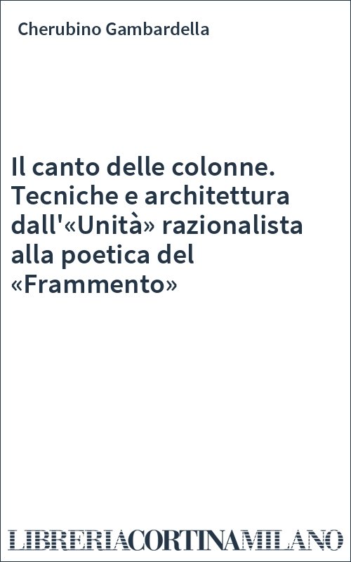 Il canto delle colonne. Tecniche e architettura dall'«Unità» razionalista alla poetica del «Frammento»