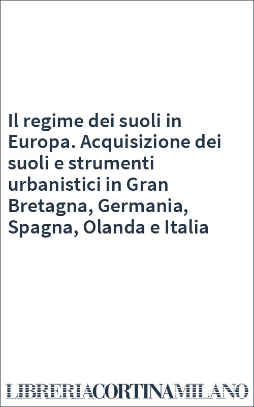 Il regime dei suoli in Europa. Acquisizione dei suoli e strumenti urbanistici in Gran Bretagna, Germania, Spagna, Olanda e Italia