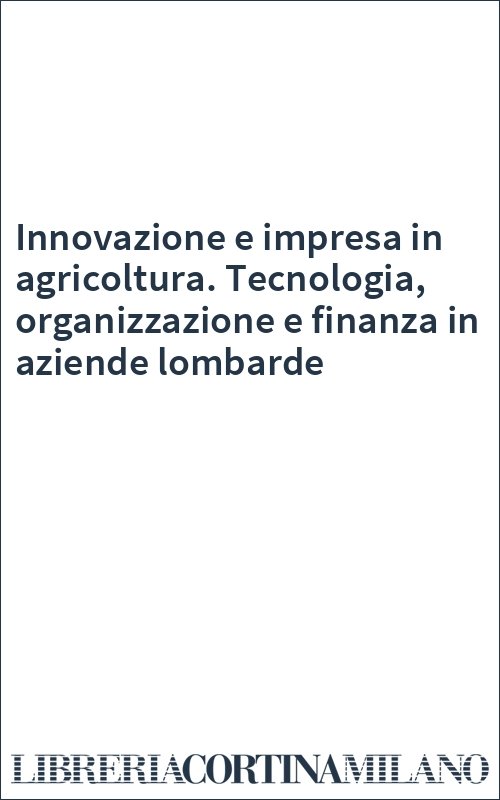 Innovazione e impresa in agricoltura. Tecnologia, organizzazione e finanza in aziende lombarde