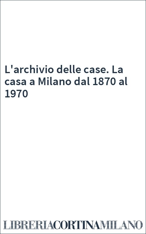 L'archivio delle case. La casa a Milano dal 1870 al 1970