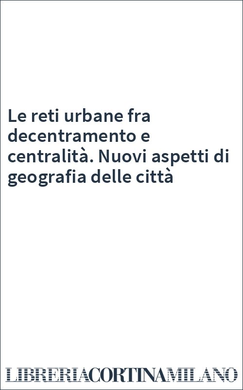 Le reti urbane fra decentramento e centralità. Nuovi aspetti di geografia delle città
