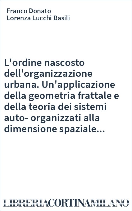 L'ordine nascosto dell'organizzazione urbana. Un'applicazione della geometria frattale e della teoria dei sistemi auto-organizzati alla dimensione spaziale...