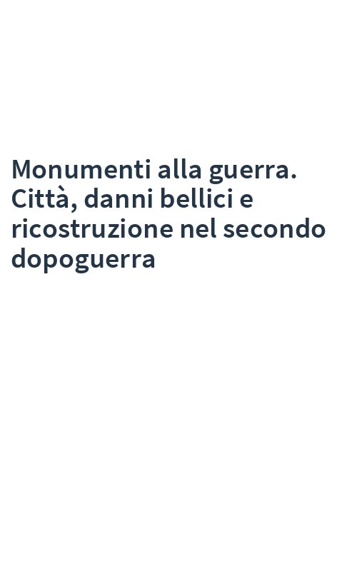 Monumenti alla guerra. Città, danni bellici e ricostruzione nel secondo dopoguerra