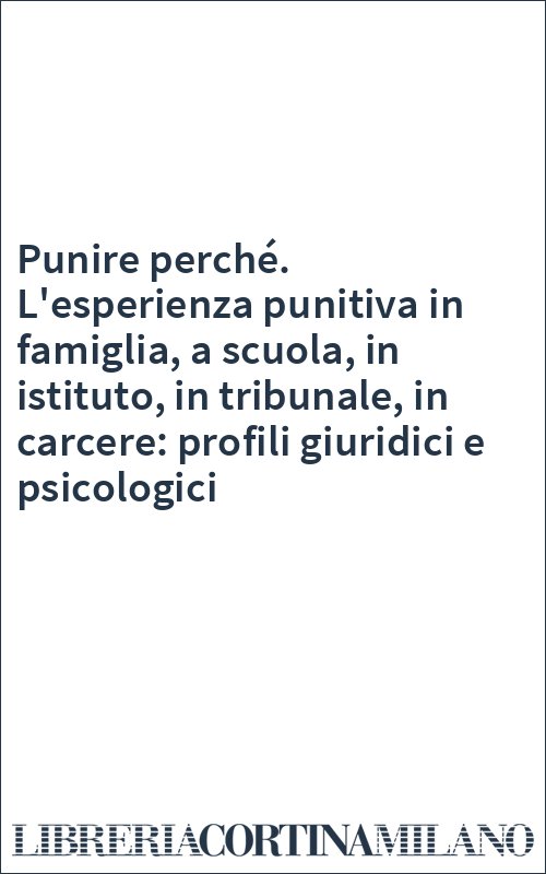 Punire perché. L'esperienza punitiva in famiglia, a scuola, in istituto, in tribunale, in carcere: profili giuridici e psicologici