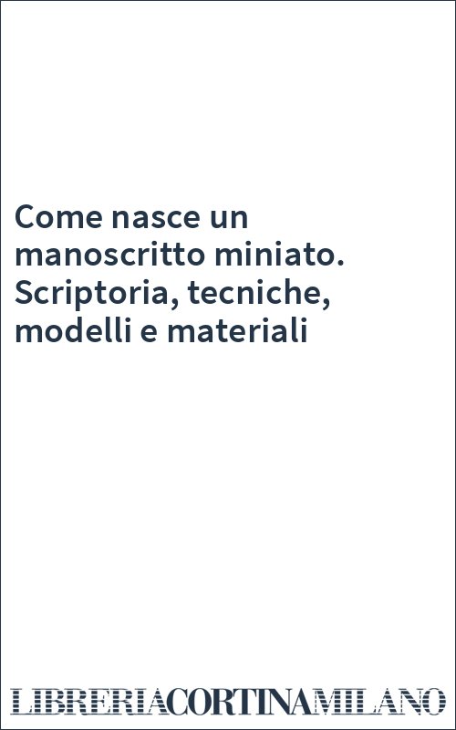 Come nasce un manoscritto miniato. Scriptoria, tecniche, modelli e materiali